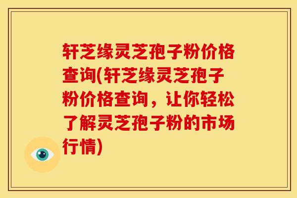 轩芝缘灵芝孢子粉价格查询(轩芝缘灵芝孢子粉价格查询,让你轻松了解灵芝孢子粉的市场行情)