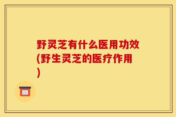 野灵芝有什么医用功效(野生灵芝的医疗作用)