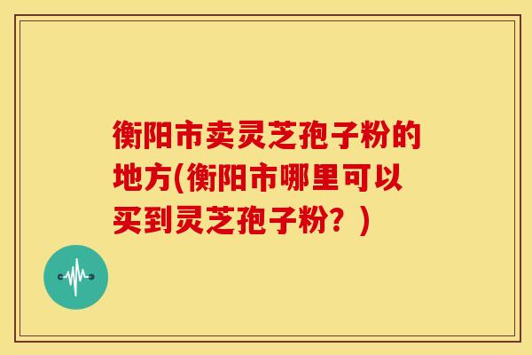 衡阳市卖灵芝孢子粉的地方(衡阳市哪里可以买到灵芝孢子粉?)