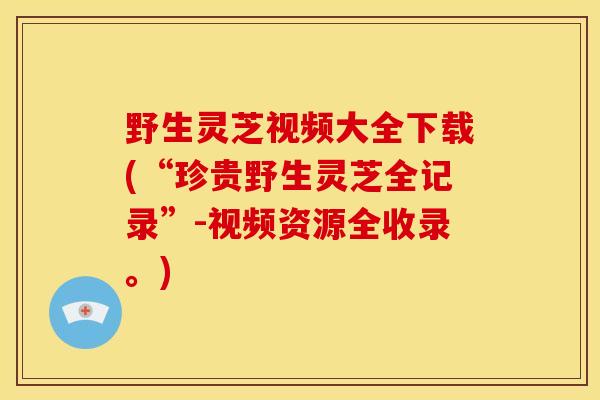 野生灵芝视频大全下载(“珍贵野生灵芝全记录”-视频资源全收录。)