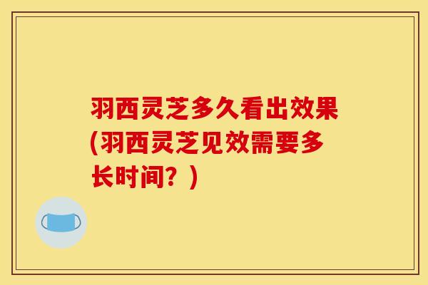 羽西灵芝多久看出效果(羽西灵芝见效需要多长时间?)