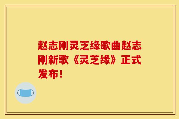 赵志刚灵芝缘歌曲赵志刚新歌《灵芝缘》正式发布!