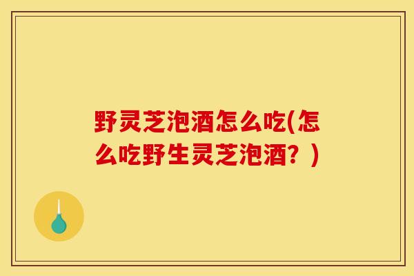 野灵芝泡酒怎么吃(怎么吃野生灵芝泡酒？)