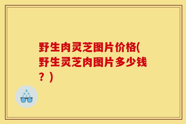 野生肉灵芝图片价格(野生灵芝肉图片多少钱?)