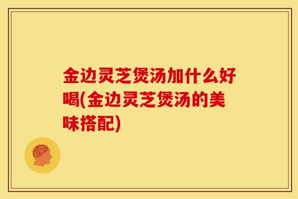 金边灵芝煲汤加什么好喝(金边灵芝煲汤的美味搭配)