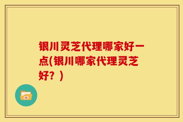 银川灵芝代理哪家好一点(银川哪家代理灵芝好？)