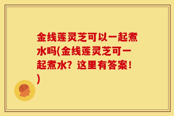 金线莲灵芝可以一起煮水吗(金线莲灵芝可一起煮水？这里有答案！)