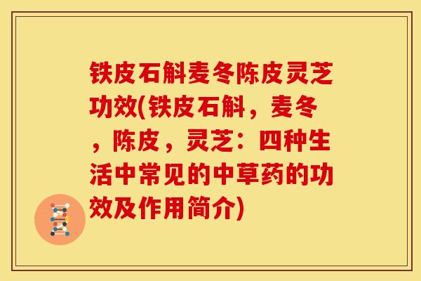 铁皮石斛麦冬陈皮灵芝功效(铁皮石斛,麦冬,陈皮,灵芝:四种生活中常见的中草药的功效及作用简介)