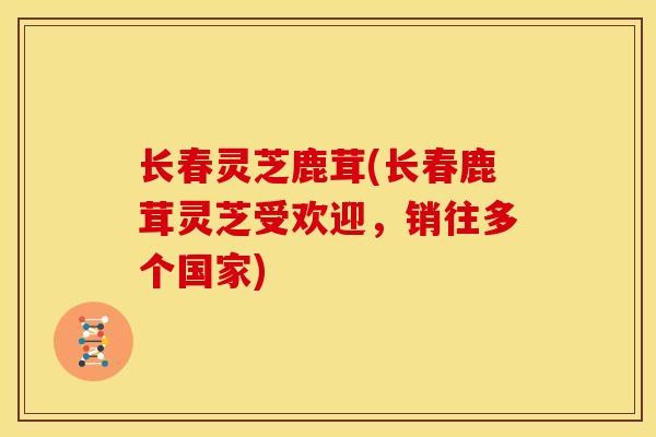 长春灵芝鹿茸(长春鹿茸灵芝受欢迎，销往多个国家)