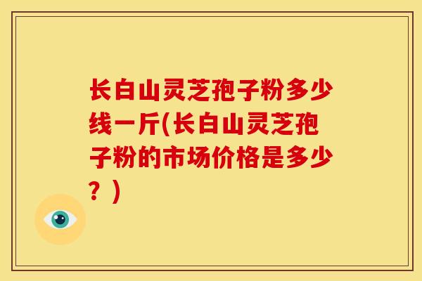 长白山灵芝孢子粉多少线一斤(长白山灵芝孢子粉的市场价格是多少？)