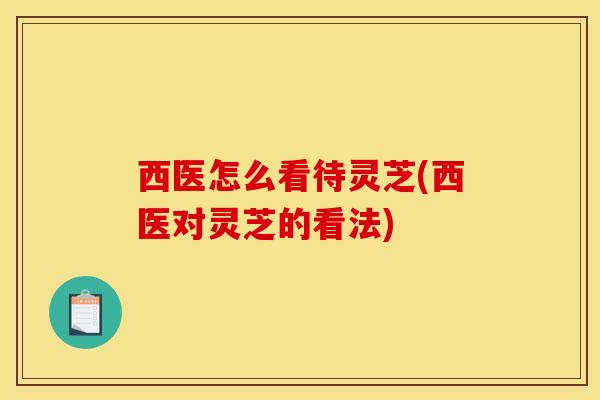 西医怎么看待灵芝(西医对灵芝的看法)