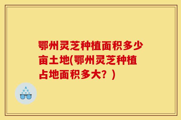 鄂州灵芝种植面积多少亩土地(鄂州灵芝种植占地面积多大?)