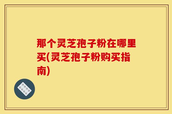 那个灵芝孢子粉在哪里买(灵芝孢子粉购买指南)