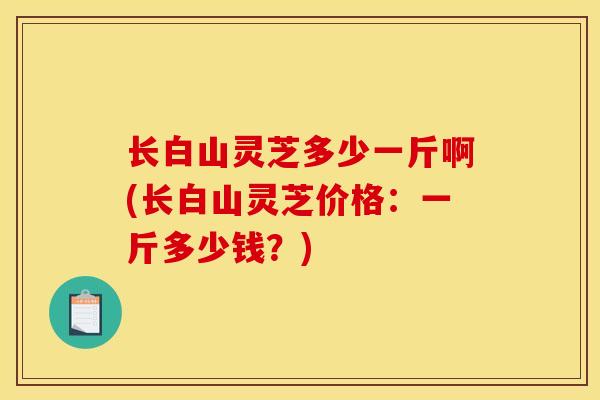 长白山灵芝多少一斤啊(长白山灵芝价格:一斤多少钱?)
