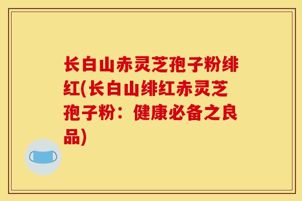 长白山赤灵芝孢子粉绯红(长白山绯红赤灵芝孢子粉:健康必备之良品)