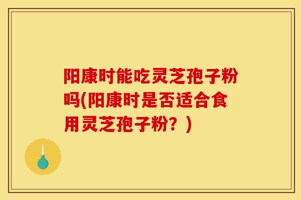 阳康时能吃灵芝孢子粉吗(阳康时是否适合食用灵芝孢子粉?)