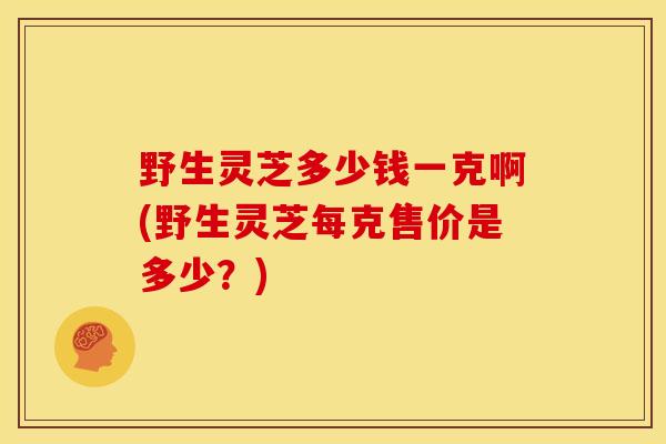 野生灵芝多少钱一克啊(野生灵芝每克售价是多少?)