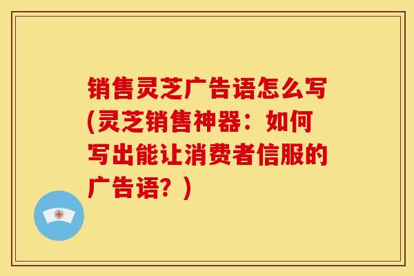销售灵芝广告语怎么写(灵芝销售神器:如何写出能让消费者信服的广告语?)