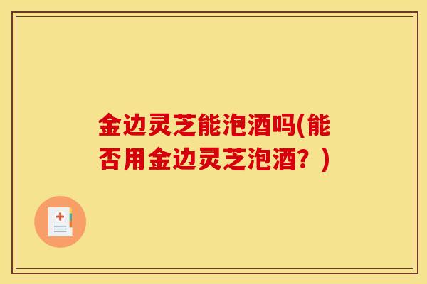 金边灵芝能泡酒吗(能否用金边灵芝泡酒?)