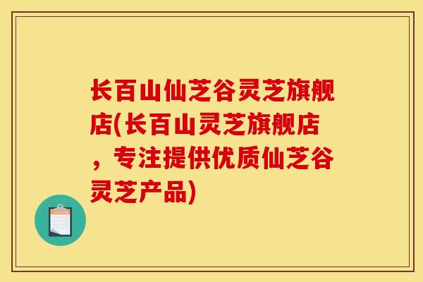 长百山仙芝谷灵芝旗舰店(长百山灵芝旗舰店,专注提供优质仙芝谷灵芝产品)