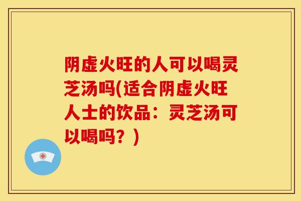 阴虚火旺的人可以喝灵芝汤吗(适合阴虚火旺人士的饮品：灵芝汤可以喝吗？)