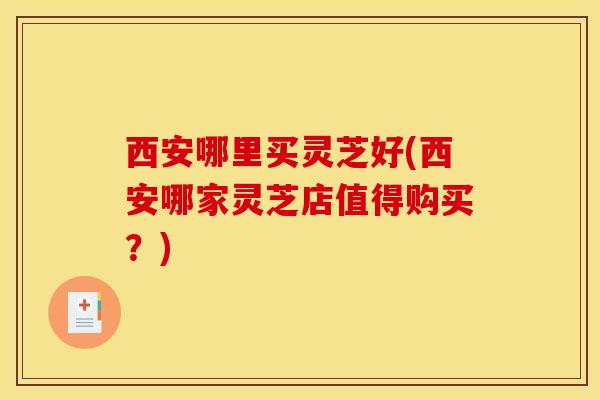 西安哪里买灵芝好(西安哪家灵芝店值得购买?)