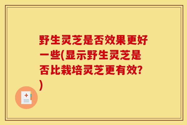 野生灵芝是否效果更好一些(显示野生灵芝是否比栽培灵芝更有效？)