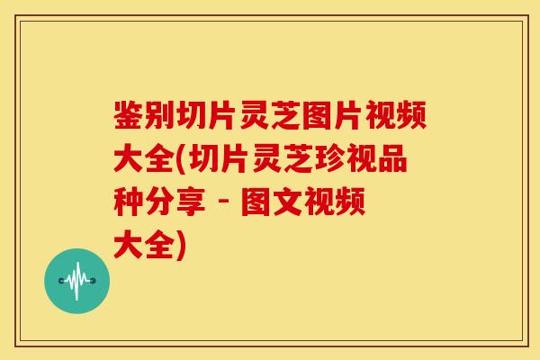 鉴别切片灵芝图片视频大全(切片灵芝珍视品种分享 - 图文视频大全)