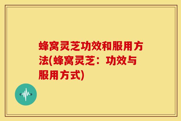 蜂窝灵芝功效和服用方法(蜂窝灵芝:功效与服用方式)