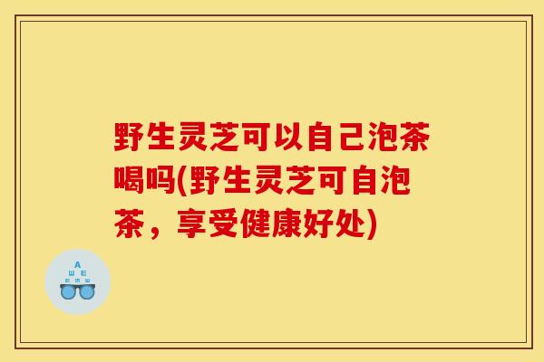 野生灵芝可以自己泡茶喝吗(野生灵芝可自泡茶,享受健康好处)
