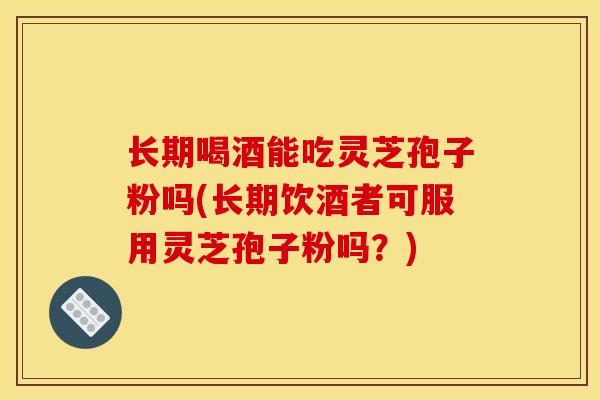 长期喝酒能吃灵芝孢子粉吗(长期饮酒者可服用灵芝孢子粉吗?)
