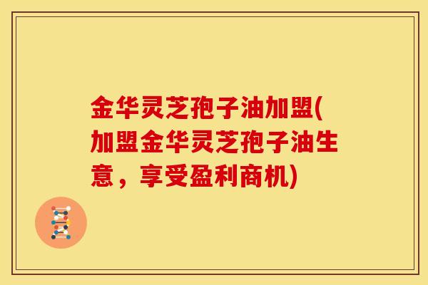 金华灵芝孢子油加盟(加盟金华灵芝孢子油生意，享受盈利商机)