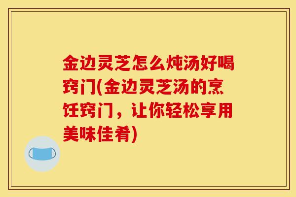 金边灵芝怎么炖汤好喝窍门(金边灵芝汤的烹饪窍门,让你轻松享用美味佳肴)