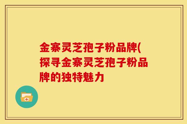 金寨灵芝孢子粉品牌(探寻金寨灵芝孢子粉品牌的独特魅力