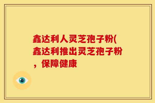 鑫达利人灵芝孢子粉(鑫达利推出灵芝孢子粉，保障健康