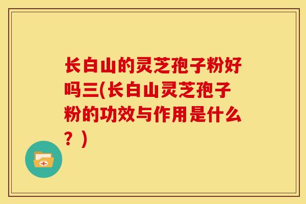 长白山的灵芝孢子粉好吗三(长白山灵芝孢子粉的功效与作用是什么?)