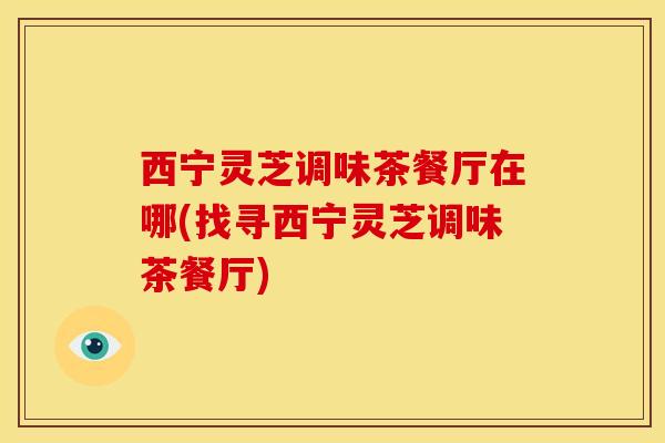 西宁灵芝调味茶餐厅在哪(找寻西宁灵芝调味茶餐厅)