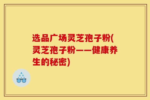 选品广场灵芝孢子粉(灵芝孢子粉——健康养生的秘密)