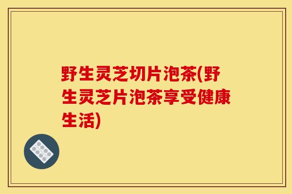 野生灵芝切片泡茶(野生灵芝片泡茶享受健康生活)
