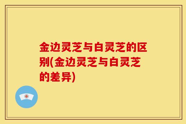 金边灵芝与白灵芝的区别(金边灵芝与白灵芝的差异)