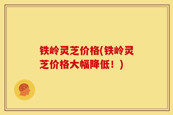 铁岭灵芝价格(铁岭灵芝价格大幅降低!)