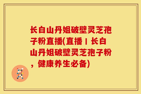 长白山丹姐破壁灵芝孢子粉直播(直播丨长白山丹姐破壁灵芝孢子粉,健康养生必备)