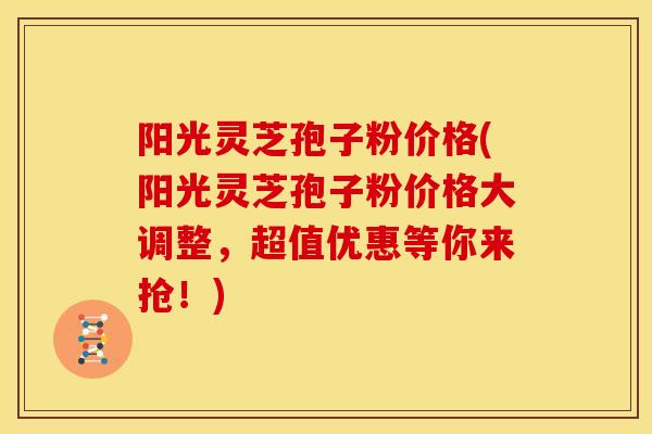 阳光灵芝孢子粉价格(阳光灵芝孢子粉价格大调整,超值优惠等你来抢!)