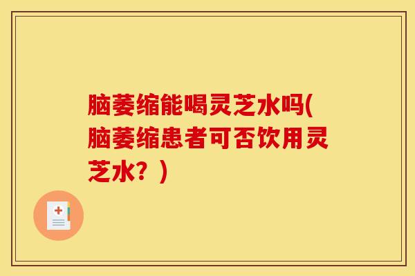 脑萎缩能喝灵芝水吗(脑萎缩患者可否饮用灵芝水?)
