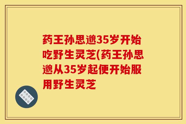 药王孙思邈35岁开始吃野生灵芝(药王孙思邈从35岁起便开始服用野生灵芝