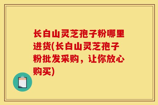长白山灵芝孢子粉哪里进货(长白山灵芝孢子粉批发采购，让你放心购买)