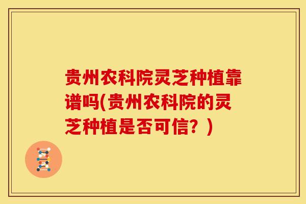贵州农科院灵芝种植靠谱吗(贵州农科院的灵芝种植是否可信?)