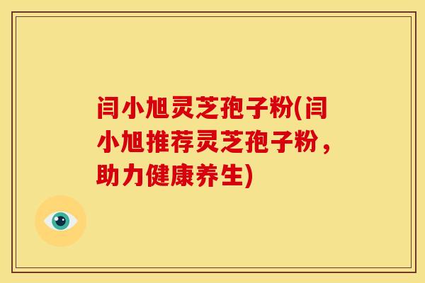 闫小旭灵芝孢子粉(闫小旭推荐灵芝孢子粉,助力健康养生)