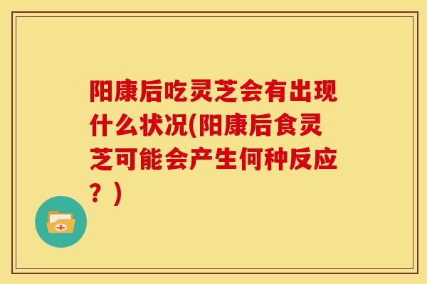 阳康后吃灵芝会有出现什么状况(阳康后食灵芝可能会产生何种反应?)
