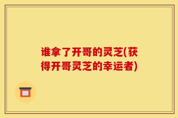 谁拿了开哥的灵芝(获得开哥灵芝的幸运者)